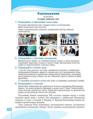 Узагальнення
до розділу
Історія навколо нас
1.Попрацюйте з вивченими поняттями.
Установіть відповідність між назвами понять та ілюстраціями.
Дайте визначення цим поняттям.
Наука; підприємництво; дозвілля; громадський простір; міграція;
волонтерство.
2. Попрацюйте з логічним ланцюжком.
Використавши здобуті на попередніх уроках знання, а також матеріали
параграфів підручника, складіть у зошиті схему. Центральним поняттям
схеми є словосполучення «суспільні зміни».
3. Попрацюйте з лінією часу.
1. На лінії часу позначте такі події: карбування златників та срібляників
Володимиром Великим; відкриття перших шкіл на Стародавньому Сході;
доброчинна діяльність українських промисловців Терещенків; активізація
волонтерського руху в Україні під час Революції Гідності; діяльність Юрія
Дрогобича.
2. Спробуйте встановити зв'язки між усіма чи окремими названими подіями.
4. Попрацюйте з текстом.
Прочитайте інформацію про українського вченого-винахідника Володимира
Хавкіна. Чи можна довіряти інформації у цьому тексті? Чому? Запропонуйте
кілька власних запитань до тексту. Нехай ваші однокласники та однокласниці
дадуть на них відповіді. Оцініть їхні відповіді.
Володимир Хавкін наприкінці ХІХ століття створив перші в історії
вакцини проти чуми і холери. Він працював у лабораторії Мечникова
спочатку в Одесі, а пізніше в Парижі. У Франції Володимир Хавкін ви­
найшов протихолерну вакцину.
Уряд царської Росії відмовився застосовувати винахід політичного
противника московської імперії. Після відмови застосовувати протихо-
136
 