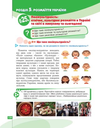 РОЗДІЛ 5. РОЗМАЇТТЯ УКРАЇНИ
• Що так
• Що таке етнічне та
• Що таке р
Полікультурність:
етнічне, культурне розмаїття в Україні
та світі в минулому та сьогоденні
культурне розмаїття.
Що таке полікультурність?
Поясніть одне одному, як ви розумієте поняття «полікультурність»?
Поняття «полікультурність» походить
від двох слів — «полі» та «культура».
«Полі» означає «багато». «Культура» -
це матеріальні й духовні цінності, які
створює людство упродовж історії. Тобто
творцями культури є і наші предки, які
жили давно, і ми з вами сьогодні. Ко­
жен народ, кожна спільнота є творцем
власної культури. Навіть на території
однієї країни, одного міста чи села мо­
жуть співіснувати представники різних
культур. Саме тому доречно говорити
про полікультурність, або багатокуль-
турність України, інших країн та світу
загалом.
1. Об'єднайтесь у групи. Підготуйте короткі повідомлення, вибравши
одну із запропонованих тем: «Моя улюблена страва української кухні»,
«Що я знаю про українські народні танці», «Найкрасивіша українська
народна пісня».
138
 