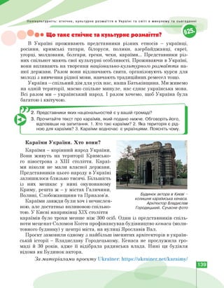 Полікультурніть: етнічне, культурне розмаїття в Україні та світі в минулому та сьогоденні
Що таке етнічне та культурне розмаїття?
В Україні проживають представники різних етносів — українці,
росіяни, кримські татари, білоруси, поляки, азербайджанці, євреї,
угорці, молдовани, болгари, греки, чехи, караїми... Представники різ­
них спільнот мають свої культурні особливості. Проживаючи в Україні,
вони впливають на творення національно-культурного розмаїття на­
шої держави. Разом вони відзначають свята, організовують курси для
молоді з вивчення рідної мови, навчають традиційних ремесел тощо.
Україна — спільний дім для усіх нас, наша Батьківщина. Ми живемо
на одній території, маємо спільне минуле, нас єднає українська мова.
Всі разом ми - український народ. І разом хочемо, щоб Україна була
багатою і квітучою.
2. Представники яких національностей є у вашій громаді?
3. Прочитайте текст про караїмів, який подано нижче. Обговоріть його,
відповівши на запитання. 1. Хто такі караїми? 2. Яка територія є рід­
ною для караїмів? 3. Караїми водночас є українцями. Поясніть чому.
Будинок актора в Києві -
колишня караїмська кенаса.
Архітектор Владислав
Городецький. Сучасне фото
Караїми України. Хто вони?
Караїми - корінний народ України.
Вони живуть на території Кримсько­
го півострова з XIII століття. Караї­
ми ніколи не мали власної держави.
Представників цього народу в Україні
залишилося близько тисячі. Більшість
із них мешкає у нині окупованому
Криму, решта ж - у містах Галичини,
Волині, Слобожанщини та Приазов'я.
Караїми завжди були хоч і нечислен­
ною, але достатньо впливовою спільно­
тою. У Києві наприкінці ХІХ століття
караїмів було трохи менше ніж 300 осіб. Один із представників спіль­
ноти меценат Соломон Коген профінансував будівництво кенаси (моли­
товного будинку) у центрі міста, на вулиці Ярославів Вал.
Проєкт замовили одному з найбільш іменитих архітекторів в україн­
ській історії - Владиславу Городецькому. Кенаса не прослужила гро­
маді й 30 років, адже її відібрала радянська влада. Нині ця будівля
відома як Будинок актора.
За матеріалами проєкту Ukrarner: https://ukrainer.net/karaimy/
139
 
