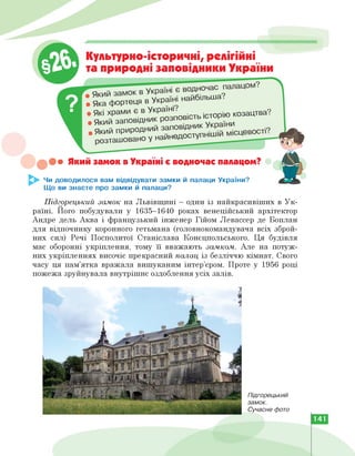 !••• Який замок в Україні є водночас палацом?
^►- Чи доводилося вам відвідувати замки й палаци України?
Що ви знаєте про замки й палаци?
• Яка фортеця
_ Які храми є в Укра’^'п ■ історію козацтва?
• який заповідник розповість. істоР
. Який природний заповідник Укра
розташовано у наине
Культурно-історичні, релігійні
та природні заповідники України
в Україні найбільша.
Підгорецький замок на Львівщині - один із найкрасивіших в Ук­
раїні. Його побудували у 1635-1640 роках венеційський архітектор
Андре дель Аква і французький інженер Гійом Левассер де Боплан
для відпочинку коронного гетьмана (головнокомандувача всіх зброй­
них сил) Речі Посполитої Станіслава Конєцпольського. Ця будівля
має оборонні укріплення, тому її вважають замком. Але на потуж­
них укріпленнях височіє прекрасний палац із безліччю кімнат. Свого
часу ця пам'ятка вражала вишуканим інтер'єром. Проте у 1956 році
пожежа зруйнувала внутрішнє оздоблення усіх залів.
Підгорецький
замок.
Сучасне фото
141
 