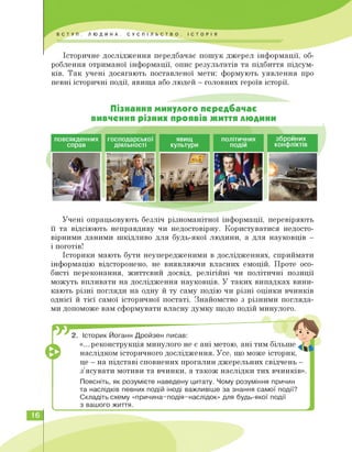 Історичне дослідження передбачає пошук джерел інформації, об­
роблення отриманої інформації, опис результатів та підбиття підсум­
ків. Так учені досягають поставленої мети: формують уявлення про
певні історичні події, явища або людей — головних героїв історії.
Пізнання минулого передбачає
вивчення різних проявів життя людини
повсякденних
справ
господарської
діяльності
явищ політичних збройних
культури подій конфліктів
Учені опрацьовують безліч різноманітної інформації, перевіряють
її та відсіюють неправдиву чи недостовірну. Користуватися недосто­
вірними даними шкідливо для будь-якої людини, а для науковців —
і поготів!
Історики мають бути неупередженими в дослідженнях, сприймати
інформацію відсторонено, не виявляючи власних емоцій. Проте осо­
бисті переконання, життєвий досвід, релігійні чи політичні позиції
можуть впливати на дослідження науковців. У таких випадках вини­
кають різні погляди на одну й ту саму подію чи різні оцінки вчинків
однієї й тієї самої історичної постаті. Знайомство з різними погляда­
ми допоможе вам сформувати власну думку щодо подій минулого.
2. Історик Йоганн Дройзен писав:
«...реконструкція минулого не є ані метою, ані тим більше
наслідком історичного дослідження. Усе, що може історик,
це — на підставі сповнених прогалин джерельних свідчень —
з'ясувати мотиви та вчинки, а також наслідки тих вчинків».
Поясніть, як розумієте наведену цитату. Чому розуміння причин
та наслідків певних подій іноді важливіше за знання самої події?
Складіть схему «причина-подія-наслідок» для будь-якої події
з вашого життя.
16
 