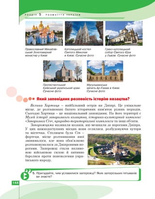 Православний Михайлів­
ський Золотоверхий
монастир у Києві
Католицький костел
Святого Миколая
в Києві. Сучасне фото
Греко-католицький
собор Святого Юра
у Львові. Сучасне фото
Протестантський
Київський український храм.
Сучасне фото
Мусульманська
мечеть Ар-Рахма в Києві.
Сучасне фото
••• Який заповідник розповість історію козацтва?
Велика Хортиця — найбільший острів на Дніпрі. Це унікальне
місце, де розташовані багато історичних пам'яток різних періодів.
Сьогодні Хортиця — це національний заповідник. На його території є
Музей історії запорозького козацтва, історико-культурний комплекс
«Запорозька Січ», природно-територіальні комплекси та інші об'єкти.
Запорожцями називали козаків, які мешкали за порогами Дніпра.
У цих важкодоступних місцях вони селилися, розбудовуючи хутори
та містечка. Столицею була Січ —
фортеця, місце розташвання якої
змінювалося, але вона обов'язково
розташовувалася за Дніпровими по­
рогами. Запорожці стали впливо­
вою військовою силою й активно
боролися проти поневолення укра­
їнського народу.
5. Пригадайте, чим уславилися запорожці? Яких запорозьких гетьманів
ви знаєте?
144
 