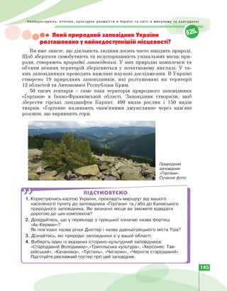 Полікультурніть: етнічне, культурне розмаїття в Україні та світі в минулому та сьогоденні
• Який природний заповідник України
розташовано у найнедоступнішій місцевості?
Ви вже знаєте, що діяльність людини досить часто шкодить природі.
Щоб зберігати самобутність та недоторканність унікальних місць при­
роди, створюють природні заповідники. У них природні комплекси та
об'єкти певних територій зберігаються у початковому вигляді. У та­
ких заповідниках проводять важливі наукові дослідження. В Україні
створено 19 природних заповідників, які розташовані на території
12 областей та Автономної Республіки Крим.
50 тисяч гектарів — саме така територія природного заповідника
«Ґорґани» в Івано-Франківській області. Заповідник створили, щоб
зберегти гірські ландшафти Карпат, 400 видів рослин і 150 видів
тварин. «Ґорґани» називають «кам'яними джунглями» через кам'яні
розсипи, що вкривають гори.
Природний
заповідник
«Ґорґани».
Сучасне фото
W ПІДСУМОВУЄМО
1. Користуючись картою України, прокладіть маршрут від вашого
населеного пункту до заповідника «Ґорґани» та / або до Канівського
природного заповідника. Які визначні місця ви зможете відвідати
дорогою до цих комплексів?
2. Довідайтесь, що у перекладі з турецької означає назва фортеці
«Ак-Керман»?
Як пов'язані назва річки Дністер і назва давньогрецького міста Тіра?
3. Дізнайтесь, які природні заповідники є у вашій області.
4. Виберіть один із вказаних історико-культурний заповідників:
«Стародавній Володимир»,«Трипільська культура», «Херсонес Тав­
рійський», «Качанівка», «Тустань», «Чигирин», «Чернігів стародавній».
Підготуйте рекламний постер про цей заповідник.
ч.
145
 
