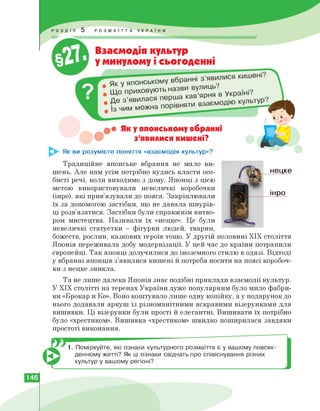 Взаємодія культур
у минулому і сьогоденні
ховують назви вулиць?
кав ярня в Україні.
Де з’явилася перша
• Як у японському вбранні
• з'явилися кишені?
Як ви розумієте поняття «взаємодія культур»?
Традиційне японське вбрання не мало ки­
шень. Але нам усім потрібно кудись класти осо­
бисті речі, коли виходимо з дому. Японці з цією
метою використовували невеличкі коробочки
(інро), які прив'язували до пояса. Закріплювали
їх за допомогою застібки, що не давала шнурів­
ці розв'язатися. Застібки були справжнім витво­
ром мистецтва. Називали їх «нецке». Це були
невеличкі статуетки - фігурки людей, тварин,
божеств, рослин, казкових героїв тощо. У другій половині ХІХ століття
Японія переживала добу модернізації. У цей час до країни потрапили
європейці. Так японці долучилися до іноземного стилю в одязі. Відтоді
у вбранні японців з'явилися кишені й потреба носити на поясі коробоч-
нецке
інро
ки з нецке зникла.
Та не лише далека Японія знає подібні приклади взаємодії культур.
У ХІХ столітті на теренах України дуже популярним було мило фабри­
ки «Брокар и Ко». Воно коштувало лише одну копійку, а у подарунок до
нього додавали аркуш із різноманітними яскравими візерунками для
вишивки. Ці візерунки були прості й елегантні. Вишивати їх потрібно
було «хрестиком». Вишивка «хрестиком» швидко поширилася завдяки
простоті виконання.
1. Поміркуйте, які ознаки культурного розмаїття є у вашому повсяк­
денному житті? Як ці ознаки свідчать про співіснування різних
культур у вашому регіоні?
146
 