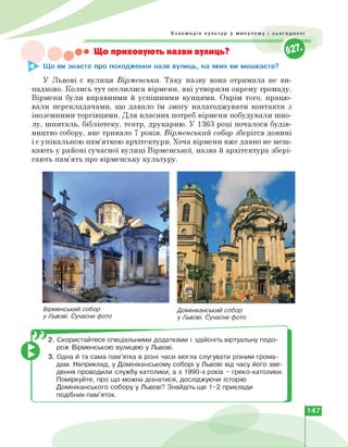 &
Взаємодія культур у минулому і сьогоденні
• Що приховують назви вулиць?
Що ви знаєте про походження назв вулиць, на яких ви мешкаєте?
У Львові є вулиця Вірменська. Таку назву вона отримала не ви­
падково. Колись тут оселилися вірмени, які утворили окрему громаду.
Вірмени були вправними й успішними купцями. Окрім того, працю­
вали перекладачами, що давало їм змогу налагоджувати контакти з
іноземними торгівцями. Для власних потреб вірмени побудували шко­
лу, шпиталь, бібліотеку, театр, друкарню. У 1363 році почалося будів­
ництво собору, яке тривало 7 років. Вірменський собор зберігся донині
і є унікальною пам'яткою архітектури. Хоча вірмени вже давно не меш­
кають у районі сучасної вулиці Вірменської, назва й архітектура збері­
гають пам'ять про вірменську культуру.
Вірменський собор
у Львові. Сучасне фото
Домініканський собор
у Львові. Сучасне фото
2. Скористайтеся спеціальними додатками і здійсніть віртуальну подо­
рож Вірменською вулицею у Львові.
3. Одна й та сама пам'ятка в різні часи могла слугувати різним грома­
дам. Наприклад, у Домініканському соборі у Львові від часу його зве­
дення проводили службу католики, а з 1990-х років - греко-католики.
Поміркуйте, про що можна дізнатися, досліджуючи історію
Домініканського собору у Львові? Знайдіть ще 1-2 приклади
подібних пам'яток.
147
 