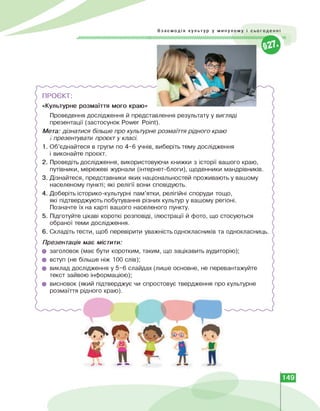 Взаємодія культур у минулому і сьогоденні
///////////////////////////////^^^^ ''Л
ПРОЄКТ:
«Культурне розмаїття мого краю»
Проведення дослідження й представлення результату у вигляді
презентації (застосунок Power Point).
Мета: дізнатися більше про культурне розмаїття рідного краю
і презентувати проєкт у класі.
1. Об'єднайтеся в групи по 4-6 учнів, виберіть тему дослідження
і виконайте проєкт.
2. Проведіть дослідження, використовуючи книжки з історії вашого краю,
путівники, мережеві журнали (інтернет-блоги), щоденники мандрівників.
3. Дізнайтеся, представники яких національностей проживають у вашому
населеному пункті; які релігії вони сповідують.
4. Доберіть історико-культурні пам'ятки, релігійні споруди тощо,
які підтверджують побутування різних культур у вашому регіоні.
Позначте їх на карті вашого населеного пункту.
5. Підготуйте цікаві короткі розповіді, ілюстрації й фото, що стосуються
обраної теми дослідження.
6. Складіть тести, щоб перевірити уважність однокласників та однокласниць.
Презентація має містити:
• заголовок (має бути коротким, таким, що зацікавить аудиторію);
• вступ (не більше ніж 100 слів);
• виклад дослідження у 5-6 слайдах (лише основне, не перевантажуйте
текст зайвою інформацією);
• висновок (який підтверджує чи спростовує твердження про культурне
розмаїття рідного краю).
149
 