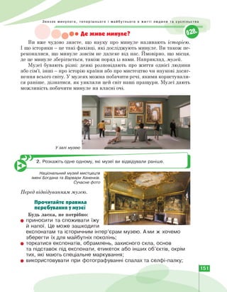 • Де живе минуле?
Ви вже чудово знаєте, що науку про минуле називають історією.
І що історики — це такі фахівці, які досліджують минуле. Ви також пе­
реконалися, що минуле зовсім не далеке від нас. Ймовірно, що місця,
де це минуле зберігається, також поряд із вами. Наприклад, музей.
Музеї бувають різні: деякі розповідають про життя однієї людини
або сім'ї, інші — про історію країни або про мистецтво чи наукові досяг­
нення всього світу. У музеях можна побачити речі, якими користували­
ся раніше, дізнатися, як уявляли цей світ наші пращури. Музеї дають
можливість побачити минуле на власні очі.
2. Розкажіть одне одному, які музеї ви відвідували раніше.
Національний музей мистцецтв
імені Богдана та Варвари Ханенків.
Сучасне фото
Перед відвідуванням музею.
Прочитайте правила
перебування у музеї
Будь ласка, не потрібно:
• приносити та споживати їжу
й напої. Це може зашкодити
експонатам та історичним інтер'єрам музею. А ми ж хочемо
зберегти їх для майбутніх поколінь;
• торкатися експонатів, обрамлень, захисного скла, основ
та підставок під експонати, етикеток або інших об'єктів, окрім
тих, які мають спеціальне маркування;
• використовувати при фотографуванні спалах та селфі-палку;
151
 
