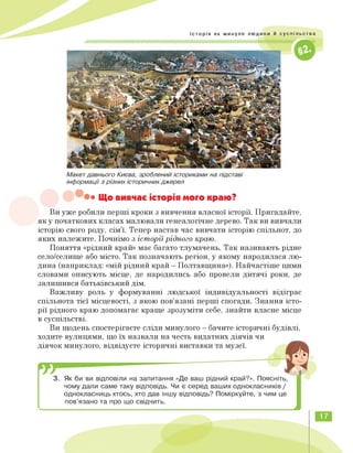 Макет давнього Києва, зроблений істориками на підставі
інформації з різних історичних джерел
• Що вивчає історія мого краю?
Ви уже робили перші кроки з вивчення власної історії. Пригадайте,
як у початкових класах малювали генеалогічне дерево. Так ви вивчали
історію свого роду, сім'ї. Тепер настав час вивчати історію спільнот, до
яких належите. Почнімо з історії рідного краю.
Поняття «рідний край» має багато тлумачень. Так називають рідне
село/селище або місто. Так позначають регіон, у якому народилася лю­
дина (наприклад: «мій рідний край — Полтавщина»). Найчастіше цими
словами описують місце, де народились або провели дитячі роки, де
залишився батьківський дім.
Важливу роль у формуванні людської індивідуальності відіграє
спільнота тієї місцевості, з якою пов'язані перші спогади. Знання істо­
рії рідного краю допомагає краще зрозуміти себе, знайти власне місце
в суспільстві.
Ви щодень спостерігаєте сліди минулого — бачите історичні будівлі,
ходите вулицями, що їх назвали на честь видатних діячів чи
діячок минулого, відвідуєте історичні виставки та музеї.
3. Як би ви відповіли на запитання «Де ваш рідний край?». Поясніть,
чому дали саме таку відповідь. Чи є серед ваших однокласників /
однокласниць хтось, хто дав іншу відповідь? Поміркуйте, з чим це
пов'язано та про що свідчить.
<
17
 