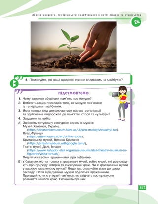 1.
2.
3.
Звязок минулого, теперішнього і майбутнього в житті людини та суспільства
4. Поміркуйте, які ваші щоденні вчинки впливають на майбутнє?
ПІДСУМОВУЄМО
Чому важливо зберігати пам'ять про минуле?
Доберіть кілька прикладів того, як минуле пов'язане
із теперішнім і майбутнім.
Яких правил слід дотримуватися під час організації
та здійснення подорожей до пам'яток історії та культури?
Завдання на вибір:
4.
А) Здійсніть віртуальну екскурсію одним із музеїв:
Музей Ханенків, Україна
(https://khanenkomuseum.kiev.ua/uk/pro-musey/virtualnyi-tur) ,
Лувр,Франція
(https://www.louvre.fr/en/online-tours) ,
Британський музей, Велика Британія
(https://britishmuseum.withgoogle.com/) ,
Театр-музей Далі, Іспанія
(https://www.salvador-dali.org/en/museums/dali-theatre-museum-in-
figueres/visita-virtual/).
Поділіться своїми враженнями про побачене.
Б) У багатьох містах і селах є краєзнавчі музеї, тобто музеї, які розповіда­
ють про природу, історію та сьогодення краю. Чи є краєзнавчий музей
у вашому населеному пункті? Якщо так, сплануйте візит до цього
закладу. Після відвідування музею поділіться враженнями.
Пригадайте, чи є у музеї пам'ятки, які свідчать про культурне
розмаїття вашого краю. Розкажіть про них.
ч
153
 