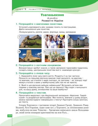 Узагальнення
до розділу
Розмаїття України
1. Попрацюйте з вивченими поняттями.
Установіть відповідність між назвами понять та ілюстраціями.
Дайте визначення цим поняттям.
Полікультурність; релігія; замок; фортеця; палац; заповідник
2. Попрацюйте з логічним ланцюжком.
Використавши здобуті знання, а також матеріали параграфів підручника,
складіть схему, центральним поняттям якої є «взаємодія культур».
3. Попрацюйте з лінією часу.
1. Намалюйте лінію часу свого життя. Розділіть її на три частини.
Позначте на першому відтинку важливі події минулого, на другому -
те важливе, що сталося з вами сьогодні, на третьому - які значущі події
можуть статися з вами у майбутньому (або про які ви мрієте).
2. Який із цих відтинків вийшов найменшим? Встановіть зв'язок між
подіями у кожному секторі. Про що це свідчить? Яка подія з нинішнього
дня, на вашу думку, впливатиме на ваше майбутнє?
4. Попрацюйте з текстом.
Прочитайте медіатекст про Національний заповідник «Херсонес Таврій­
ський» та роздивіться фотографію. Яке поняття, вивчене у цьому розділі,
можна проілюструвати інформацією з тексту? Підготуйте кілька запитань
до тексту.
Історія Херсонеса є частиною історії Давньої Греції, Давнього Риму,
Візантії, Русі-України. Адже саме тут, у Херсонесі, за літописними дани­
ми, відбулося велике Таїнство — Хрещення київського князя Володими­
ра, який потім поширив християнство на всю Русь...
154
 