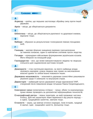 Словник
А
Агресор - країна, що першою застосовує збройну силу проти іншої
держави.
Архів - місце, де зберігаються документи.
Б
Бібліотека - місце, де зберігаються рукописні та друковані книжки,
журнали тощо.
В
Вибори - обрання за результатами голосування певних посадових
осіб.
Г
Геноцид - масове фізичне знищення окремих групнаселення
за певною ознакою, один із найтяжчих злочинів проти людства.
Гетьман - командувач військовим формуванням українських козаків.
Його обирали на козацькій раді.
Господарство - все, що може використовувати людина чи людська
спільнота для задоволення життєвих потреб.
Д
Демократія - стан суспільних відносин, за якого найвища влада
належить народові, кожна людина має право на висловлення
власної думки та зобов'язана поважати інших.
Державна незалежність - можливість держави самостійно ухвалювати
рішення щодо її зовнішніх та внутрішніх справ.
Директорія - найвищий орган державної влади відновленої УНР,
створений після повалення влади гетьмана Павла Скоропадського.
Е
Електронні гроші (електронна готівка) - гроші, обмін та взаєморозра-
хунки якими проводять за допомогою інформаційних технологій.
Етнографічний регіон - певна територія, на якій проживає частина
етносу. Для неї характерні певні відмінності від решти народу -
в одязі, традиційних заняттях, звичаях тощо.
Етнологія - наука, що вивчає етноси (народи), їхню історію, традиції
й звичаї, одяг, традиційні заняття, фольклор тощо.
156
 