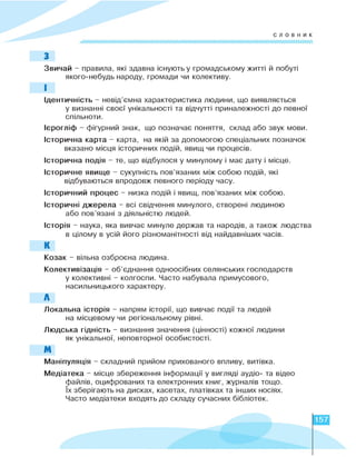 словник
З
Звичай - правила, які здавна існують у громадському житті й побуті
якого-небудь народу, громади чи колективу.
І
Ідентичність - невід’ємна характеристика людини, що виявляється
у визнанні своєї унікальності та відчутті приналежності до певної
спільноти.
Ієрогліф - фігурний знак, що позначає поняття, склад або звук мови.
Історична карта - карта, на якій за допомогою спеціальних позначок
вказано місця історичних подій, явищ чи процесів.
Історична подія - те, що відбулося у минулому і має дату і місце.
Історичне явище - сукупність пов’язаних між собою подій, які
відбуваються впродовж певного періоду часу.
Історичний процес - низка подій і явищ, пов’язаних між собою.
Історичні джерела - всі свідчення минулого, створені людиною
або пов’язані з діяльністю людей.
Історія - наука, яка вивчає минуле держав та народів, а також людства
в цілому в усій його різноманітності від найдавніших часів.
К
Козак - вільна озброєна людина.
Колективізація - об’єднання одноосібних селянських господарств
у колективні - колгоспи. Часто набувала примусового,
насильницького характеру.
Л
Локальна історія - напрям історії, що вивчає події та людей
на місцевому чи регіональному рівні.
Людська гідність - визнання значення (цінності) кожної людини
як унікальної, неповторної особистості.
М
Маніпуляція - складний прийом прихованого впливу, витівка.
Медіатека - місце збереження інформації у вигляді аудіо- та відео
файлів, оцифрованих та електронних книг, журналів тощо.
Їх зберігають на дисках, касетах, платівках та інших носіях.
Часто медіатеки входять до складу сучасних бібліотек.
157
 