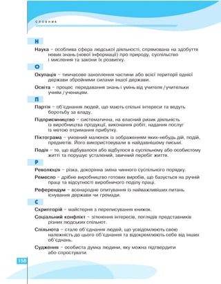 Н
Наука - особлива сфера людської діяльності, спрямована на здобуття
нових знань (нової інформації) про природу, суспільство
і мислення та закони їх розвитку.
О
Окупація - тимчасове захоплення частини або всієї території однієї
держави збройними силами іншої держави.
Освіта - процес передавання знань і умінь від учителя /учительки
учням /ученицям.
П
Партія - об'єднання людей, що мають спільні інтереси та ведуть
боротьбу за владу.
Підприємництво - систематична, на власний ризик діяльність
із виробництва продукції, виконання робіт, надання послуг
із метою отримання прибутку.
Піктограма - умовний малюнок із зображенням яких-небудь дій, подій,
предметів. Його використовували в найдавнішому письмі.
Подія - те, що відбувалося або відбулося в суспільному або особистому
житті та порушує усталений, звичний перебіг життя.
Р
Революція - різка, докорінна зміна чинного суспільного порядку.
Ремесло - дрібне виробництво готових виробів, що базується на ручній
праці та відсутності виробничого поділу праці.
Референдум - всенародне опитування із найважливіших питань
існування держави чи громади.
С
Скрипторій - майстерня з переписування книжок.
Соціальний конфлікт - зіткнення інтересів, поглядів представників
різних людських спільнот.
Спільнота - стале об'єднання людей, що усвідомлюють свою
належність до цього об'єднання та відокремлюють себе від інших
об'єднань.
Судження - особиста думка людини, яку можна підтвердити
або спростувати.
158
 