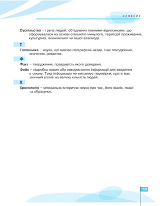 словник
Суспільство - груїа людей, об'°д^а^иx їєвними відтстами, що
сформувалася ^а остві сїільтго ми^улого, території їрожива^я,
культуртї, економічної чи Н0ої вза°модії.
Т
Топоніміка - наука, що вивчає географічні назви, їхнє походження,
значення, розвиток.
Ф
Факт - твердження, правдивість якого доведено.
Фейк - підробка новин або використання інформації для введення
в оману. Така інформація не витримує перевірки, проте має
значний вплив на велику кількість людей.
Х
Хронологія - спеціальна історична наука про час, його відлік, поділ
та обрахунок.
159
 