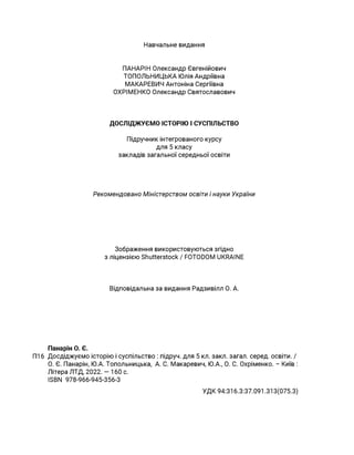 Навчальне видання
ПАНАРІН Олександр Євгенійович
ТОПОЛЬНИЦЬКА Юлія Андріївна
МАКАРЕВИЧ Антоніна Сергіївна
ОХРІМЕНКО Олександр Святославович
ДОСЛІДЖУЄМО ІСТОРІЮ І СУСПІЛЬСТВО
Підручник інтегрованого курсу
для 5 класу
закладів загальної середньої освіти
Рекомендовано Міністерством освіти і науки України
Зображення використовуються згідно
з ліцєнзією Shutterstock / FOTODOM UKRAINE
Відповідальна за видання Радзивілл О. А.
Панарін О. Є.
П16 Досдіджуємо історію і суспільство : підруч. для 5 кл. закл. загал. серед. освіти. /
О. Є. Панарін, Ю.А. Топольницька, А. С. Макаревич, Ю.А., О. С. Охріменко. - Київ :
Літера ЛТД, 2022. — 160 с.
ISBN 978-966-945-356-3
УДК 94:316.3:37.091.313(075.3)
 