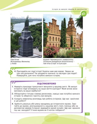 Пам'ятник
Володимиру Великому
у Києві
Будівля Чернівецького університету
(колишня резиденція митрополита) -
пам'ятка історії та культури
J -------
4.Пригадайте,які події історії України вам уже відомі. Звідки ви
про них дізналися? Чи розумієте причини та наслідки цих подій?
Поміркуйте, для чого потрібно вивчати історію.
ПІДСУМОВУЄМО
1. Наведіть приклади присутності минулого у вашому житті. Як минулі
історичні події впливають на наше життя сьогодні? Який вплив вони
матимуть на ваше майбутнє?
2. Обґрунтуйте п'ятьма-сімома реченнями, навіщо нам потрібно вивчати
історію та зберігати пам'ять про минуле.
3. Складіть невеличку розповідь про роботу істориків. Що вас захоплює
в цій роботі?
4. Здійсніть реальну або уявну мандрівку до історичного музею. Заві­
тайте до музею, розташованого у вашому місті / селі / селищі або за
допомогою мережі Інтернет відвідайте музей онлайн. Що вас вразило
під час екскурсії? У яких музеях ви б хотіли побувати?
ч
19
 
