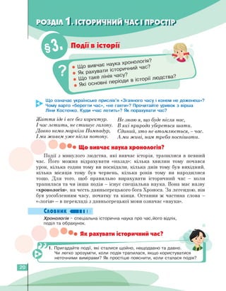 Що означає українське прислів'я «Згаяного часу і конем не доженеш»?
Чому варто «берегти час», «не гаяти»? Прочитайте уривок з вірша
Ліни Костенко. Куди «час летить»? Як порахувати час?
Життя іде і все без коректур. Не знаю я, що буде після нас,
І час летить, не стишує галопу. В які природа убереться шати.
Давно нема маркізи ПомпаДур, ЄДиний, хто не втомлюється, - час.
І ми живем уже після потопу. А ми живі, нам треба поспішати.
• Що вивчає наука хронологія?
Події з минулого людства, які вивчає історія, трапилися в певний
час. Його можна відрахувати «назад»: кілька хвилин тому почався
урок, кілька годин тому ви поснідали, кілька днів тому був вихідний,
кілька місяців тому був червень, кілька років тому ви народилися
тощо. Для того, щоб правильно вирахувати історичний час — коли
трапилася та чи інша подія — існує спеціальна наука. Вона має назву
«хронологія», на честь давньогрецького бога Хроноса. За легендою, він
був уособленням часу, початку та кінця. Остання ж частина слова —
«-логія» — в перекладі з давньогрецької мови означає «наука».
Словник «■■■ І І
Хронологія - спеціальна історична наука про час,його відлік,
поділ та обрахунок.
• Як рахувати історичний час?
1. Пригадайте події, які сталися щойно, нещодавно та давно.
Чи легко зрозуміти, коли подія трапилася, якщо користуватися
неточними вимірами? Як простіше пояснити, коли сталася подія?
20
 