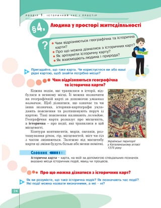 Людина у просторі життєдіяльності
Пригадайте, що таке карта. Чи користуєтеся ви або ваші
рідні картою, щоб знайти потрібне місце?
Чим
відрізняються геог
карти?
. про що М°^ХНИЧНУ
• Як зрозумі
Чим відрізняються географічна
та історична карти?
Кожна подія, що трапилася в історії, від­
булася в певному місці. Її можна позначити
на географічній карті за допомогою умовних
позначок. Щоб дізнатися, що означає та чи
інша позначка, історики-картографи укла­
дають пояснення та розташовують поруч із
картою. Такі пояснення називають легендою.
Географічна карта розказує про місцевість,
а історична — про події, які трапилися в цій
місцевості.
Контури континентів, морів, океанів, роз­
ташування річок, гір, місцевостей, міст чи сіл
з часом змінюються. Залежно від масштабу
карти ці зміни будуть більш або менш помітні.
Українські території
у Каталанському атласі
1375 року
Словник ШІІ І І
Історична карта - карта, на якій за допомогою спеціальних позначок
вказано місця історичних подій, явищ чи процесів.
••• Про що можна дізнатися з історичних карт?
Як ви розумієте, що таке історична подія? Як позначають час події?
Які події можна назвати визначними, а які - ні?
24
 