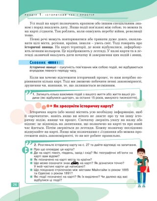Усі події на карті позначають крапкою або іншим спеціальним зна­
ком і поряд вказують дату. Якщо події пов'язані між собою, то можна їх
на карті з'єднати. Так роблять, коли описують перебіг війни, революції
тощо.
Певні речі можуть повторюватися або тривати дуже довго, охоплю­
вати цілі міста, регіони, країни, інколи — увесь світ. Тоді говорять про
історичні явища. На карті території, де вони відбувалися, зафарбову­
ють певним кольором. Це відображають у легенді. У назві карти та в ле­
генді зазвичай вказують дати початку й завершення цих подій і явищ.
Словник «ПІ І І
Історичне явище - сукупність пов'язаних між собою подій, які відбуваються
впродовж певного періоду часу.
Коли ми хочемо відстежити історичний процес, то нам потрібно по­
рівнювати кілька карт. Тоді ми зможемо побачити певні закономірності,
зрушення чи, навпаки, те, що залишається незмінним.
1. Запишіть кілька важливих подій з вашого життя або життя вашої ро­
дини (які відбулися цьогоріч, за останні 15 років, минулого тисячоліття).
• Як зрозуміти історичну карту?
Історична карта (або мапа) містить усю необхідну інформацію, щоб
її «прочитати», навіть якщо ви нічого не знаєте про ту чи іншу істо­
ричну подію, явище чи процес. Спочатку зверніть увагу на назву або
підпис: це відповідь на запитання, що позначено на карті та про який
час йдеться. Потім зверніться до легенди. Кожну позначку послідовно
відшукайте на карті. Якщо між позначками є з'єднання або можна про­
стежити якісь закономірності, то ви все робите правильно.
2. Розгляньте історичну карту на с. 27 та дайте відповіді на запитання.
■ Про що оповідає ця карта?
■ Де на карті північ, південь, захід і схід? Які географічні об'єкти на
карті вам відомі?
■ Як позначено на карті міста та країни?
■ Що може означати знак на карті? Як дізнатися точно?
У якій частині карти це написано?
■ Що поєднано стрілочкою між містами Майнгайм із роком 1885
та Одесою з роком 1891?
■ Які події позначені на карті? Як їх виділено? Чи далеко від вас
відбулися ці події?
26
 