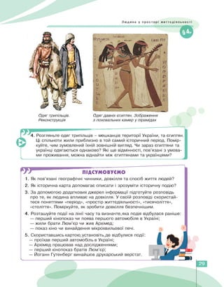 Людина у просторі життєдіяльності
Одяг трипільців.
Реконструкція
Одяг давніх єгиптян. Зображення
з поховальних камер у пірамідах
4. Розгляньте одяг трипільців - мешканців території України, та єгиптян.
Ці спільноти жили приблизно в той самий історичний період. Помір­
куйте, чим зумовлений їхній зовнішній вигляд. Чи зараз єгиптяни та
українці одягаються однаково? Які ще відмінності, пов'язані з умова­
ми проживання, можна віднайти між єгиптянами та українцями?
ПІДСУМОВУЄМО
1. Як пов'язані географічні чинники, довкілля та спосіб життя людей?
2. Як історична карта допомагає описати і зрозуміти історичну подію?
3. За допомогою додаткових джерел інформації підготуйте розповідь
про те, як людина впливає на довкілля. У своїй розповіді скористай­
теся поняттями «період», «простір життєдіяльності», «тисячоліття»,
«століття». Поміркуйте, як зробити довкілля безпечнішим.
4. Розташуйте події на лінії часу та визначте,яка подія відбулася раніше:
— перший кінопоказ чи поява першого автомобіля в Україні;
— жили брати Люм'єр чи жив Архімед;
— показ кіно чи винайдення мікрохвильової печі.
5. Скориставшись картою,установіть,де відбулися події:
— проїхав перший автомобіль в Україні;
— Архімед працював над дослідженнями;
— перший кінопоказ братів Люм'єр;
— Йоганн Гутенберг винайшов друкарський верстат.
29
 