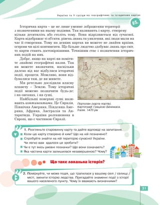 Україна та її сусіди на географічних та історичних картах
Історична карта — це не лише умовне зображення території
з позначеними на ньому подіями. Так називають і карту, створену
кілька десятиліть або століть тому. Вона відрізняється від сучасної.
Карта відображає ті об'єкти, рівень знань та уявлення, які люди мали на
час її створення. Тому на деяких картах ви можете не знайти країни,
острови чи цілі континенти. Що більше людство здобуває знань про світ,
то карти стають достовірнішими. Точнішим стає і позначення історич­
них подій на них.
Добре, якщо на карті ви поміти­
те знайомі географічні назви. Так
ви можете визначити, наскільки
далеко від вас відбулися історичні
події, процеси. Можливо, вони від­
бувалися там, де ви живете.
Ми ретельно дослідили власну
планету — Землю. Тому історичні
події можемо позначити будь-де:
і на океанах, і на суші.
Найбільші поверхні суші нази­
вають континентами. Це Євразія,
Північна Америка, Південна Аме­
рика, Африка, Австралія та Ан­
тарктида. Україна розташована в
Європі, що є частиною Євразії.
Портолан (карта портів).
Картограф Граціозо Бенінкаса.
Італія. 1470 рік
1. Розгляньте старовинну карту та дайте відповіді на запитання.
■ Коли цю карту створено й ким? Що на ній позначено?
■ Спробуйте знайти на ній територію сучасної України.
Чи легко вам вдалося це зробити?
■ Чи є тут якісь умовні позначки? Що вони означають?
■ Яка частина карти залишилася незавершеною? Чому?
••• Що таке локальна історія?
2. їоміркуйте, чи може подія, що трапилася у вашому селі / селищі /
місті, змінити історію людства. Пригадайте знаменні події з історії
вашого населеного пункту. Чому їх вважають визначними?
31
 