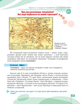 Україна та її сусіди на географічних та історичних картах
Про що розповідає топоніміка?
Які події відбулися на нашій території? •
Німецька карта
Львова 1911 року
з написом
«Ламберг (Львув)»
На історичній карті позначено чимало назв — річки, моря, гори,
рівнини, країни тощо. Кожна має певне значення — з нею пов'язані
легенди (якщо ми не впевнені, що ці події справді сталися або якщо
подробиці забулися) чи достовірні свідчення. Таємниці географічних
назв відкриває наука топоніміка.
Словник «II І І
Топоніміка - наука, що вивчає географічні назви, їхнє походження,
значення, розвиток до сьогодні.
Інколи одні й ті самі географічні об'єкти у різних народів назива­
ють по-різному. Приміром, ми говоримо «місто Львів», а сусіди-поляки
називають його «Львув». Те саме місто латинською мовою називають
«Леополіс» (буквально «місто Лева» українською), а німецькою — «Лем-
берґ» або «Ламберг». Столицю Литви — місто Вільнюс — українці колись
називали «Вільна», а поляки й досі називають «Вільно». Столиця Сло­
ваччини — місто Братислава — має назву Пресбурґ в німецькій мові та
Пожонь в угорській.
Чому так стається, що одне і те саме місто або місцевість має різні
назви?
33
 