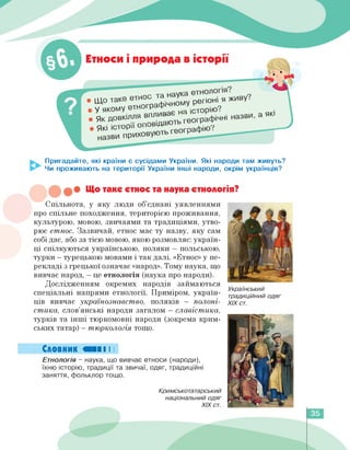 — ♦ ♦ ♦♦♦
Етноси і природа в історії
• ІДО таке етнос тв ^му регіоні я живу?
. у якому е™0Гра*"Х Лорію? а|П
• Як довкілля в"™в ^графічні назви, а як
. які історії опов,д е0Графію?
Пригадайте, які країни є сусідами України. Які народи там живуть?
Чи проживають на території України інші народи, окрім українців?
• Що таке етнос та наука етнологія?
Спільнота, у яку люди об'єднані уявленнями
про спільне походження, територією проживання,
культурою, мовою, звичаями та традиціями, утво­
рює етнос. Зазвичай, етнос має ту назву, яку сам
собі дає, або за тією мовою, якою розмовляє: україн­
ці спілкуються українською, поляки — польською,
турки — турецькою мовами і так далі. «Етнос» у пе­
рекладі з грецької означає «народ». Тому наука, що
вивчає народ, - це етнологія (наука про народи).
Дослідженням окремих народів займаються
спеціальні напрями етнології. Приміром, україн­
ців вивчає українознавство, поляків - полоні­
стика, слов'янські народи загалом - славістика,
турків та інші тюркомовні народи (зокрема крим­
ських татар) - тюркологія тощо.
Словник «НІ І І
Етнологія - наука, що вивчає етноси (народи),
їхню історію, традиції та звичаї, одяг, традиційні
заняття, фольклор тощо.
Кримськотатарський
національний одяг
ХІХ ст.
Український
традиційний одяг
ХІХ ст.
35
 