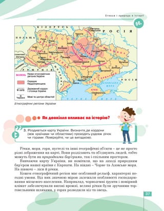 Етноси і природа в історії
Етнографічні регіони України
••• Як довкілля впливає на історію?
3. Роздивіться карту України. Визначте,де кордони
(між країнами чи областями) проходять уздовж річок
чи горами. Поміркуйте, чи це випадково.
Річки, моря, гори, пустелі та інші географічні об'єкти — це не просто
різні зображення на карті. Вони розділяють та об'єднують людей, тобто
можуть бути як природними бар'єрами, так і спільним простором.
Вивчаючи карту України, ви помітили, що на заході природним
бар'єром нашої країни є Карпати. На півдні — Чорне та Азовське моря.
На півночі — ліси й річки.
Кожен етнографічний регіон має особливий рельєф, характерні по-
годні умови. Від них значною мірою залежали особливості господарю­
вання місцевого населення. Наприклад, чорноземні ґрунти і помірний
клімат забезпечували високі врожаї, великі річки були зручними тор­
говельними шляхами, у горах розводили кіз та овець.
37
 