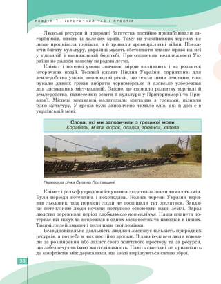Людські ресурси й природні багатства постійно приваблювали за­
гарбників, навіть із далеких країв. Тому на українських теренах не
лише процвітала торгівля, а й тривали кровопролитні війни. Плека­
ючи багату культуру, українці мусять обстоювати власне право на неї
у тривалій і виснажливій боротьбі. Проголошення незалежності Ук­
раїни не далося нашому народові легко.
Клімат і погодні умови значною мірою впливають і на розвиток
історичних подій. Теплий клімат Півдня України, сприятливі для
землеробства умови, повноводні річки, що текли цими землями, спо­
нукали давніх греків вибрати чорноморське й азовське узбережжя
для заснування міст-колоній. Звісно, це сприяло розвитку торгівлі й
землеробства, піднесенню освіти й культури у Причорномор'ї та При-
азов'ї. Місцеві мешканці налагодили контакти з греками, пізнали
їхню культуру. У греків було запозичено чимало слів, які й досі є в
українській мові.
Слова, які ми запозичили з грецької мови
Корабель, м'ята, огірок, оладка, троянда, халепа
Пересохла річка Сула на Полтавщині
Клімат і рельєф упродовж існування людства зазнали чималих змін.
Були періоди потеплінь і похолодань. Колись терени України вкри­
вав льодовик, тож первісні люди не поспішали тут оселятися. Завдя­
ки потеплінню люди почали поступово освоювати наші землі. Зараз
людство переживає період глобального потепління. Наша планета по­
терпає від посух та неврожаїв в одних місцевостях та паводків в інших.
Тисячі людей змушені полишати свої домівки.
Безвідповідальна діяльність людини зменшує кількість природних
ресурсів, а потреба в них постійно зростає. З давніх-давен люди воюва­
ли за розширення або захист свого життєвого простору та за ресурси,
що забезпечують їхню життєдіяльність. Навіть сьогодні це призводить
до конфліктів між державами, що іноді вирішуються силою зброї.
38
 