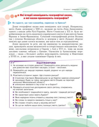 Етноси і природа в історії
• Які історії оповідають географічні назви,
а які назви приховують географію?
Як гадаєте, що таке камамбер, пармезан та бринза?
Деякі географічні назви нам оповідають цілі історії. Наприклад,
місто Львів, засноване у ХІІІ ст., назване на честь Лева Даниловича,
одного з князів доби Русі-України. Місто Станіслав у ХХ ст. було пе­
рейменовано на честь видатного українського поета й мислителя Івана
Франка в Івано-Франківськ. Сучасний етнографічний регіон Волинь
(як і сучасна Волинська область із центром у місті Луцьку) зберігає
пам'ять про давнє плем'я волинян, яке жило там за середньовіччя.
Деякі продукти та речі, які ми вживаємо та використовуємо що­
дня, приховують назви місцевостей та історії їхнього походження. Ска­
жімо, апельсини потрапили в Європу з Азії у XVI ст., тому ця назва
дослівно означає «яблуко з Китаю». Одеколон (у буквальному пере­
кладі — «вода з Кельна») здобув популярність спочатку в Німеччині
у XVIII ст., а вже згодом «завоював» Європу й світ.
ПІДСУМОВУЄМО
1. Чи впливає на історію довкілля? Поміркуйте,коли діяльність людини
для довкілля має позитивні наслідки, а коли - негативні.
2. Поміркуйте,що змушує окремих людей, родини чи цілі народи
переселятися.
3. Розв'яжіть історичні задачі. Що сталося раніше?
■ Станіслав став Iвано-Франківськом чи до Європи завезли апельсини?
■ засновано Львів чи греки заснували місто Ольвію на території
нинішньої Миколаївської області?
■ апельсини вживали в їжу в Азії чи в Європі?
4. Проведіть етнологічне дослідження свого регіону, спираючись
на ключові запитання.
■ Які особливості традиційного одягу, звичаїв і традицій регіону?
■ Які характерні риси мають будівлі?
■ Яких народних пісень співають у вашому селі / селищі / місті?
■ Які слова та звороти вживають тільки у вас?
■ Які страви готують лише у вашому регіоні?
■ За що ви любите ваше село /селище / місто / регіон?
<
39
 