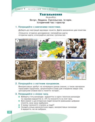 Узагальнення
до розділу
Вступ. Людина. Суспільство. Історія.
Історичний час і простір
1. Попрацюйте з вивченими поняттями.
Доберіть до ілюстрацій відповідні поняття. Дайте визначення цим поняттям.
Спільнота; історичні дослідження; географічна карта;
історична карта; етнографічні регіони; суспільство.
3
У .лате
4
ВІЧНІ,
2. Попрацюйте з логічним ланцюжком.
Використавши здобуті на попередніх уроках знання, а також матеріали
параграфів підручника, запропонуйте слова для створення хмари слів,
центральним словом якої є поняття «історія».
3. Попрацюйте з лінією часу.
■ Виберіть п'ять винаходів і відкриттів із карти технічних винаходів
та наукових відкриттів (с. 27) та позначте їх на лінії часу.
■ Біля кожної з цих історичних подій позначте римськими цифрами
століття, коли вони відбулися.
■ У якому тисячолітті сталися ці події?
■ Складіть кілька хронологічних задач, використавши винаходи
й відкриття, які ви вибрали.
40
 