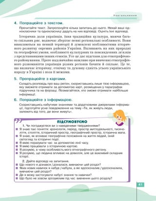 Узагальнення
4. Попрацюйте з текстом.
Прочитайте текст. Запропонуйте кілька запитань до нього. Нехай ваші од­
нокласники та однокласниці дадуть на них відповіді. Оцініть їхні відповіді.
Історична доля українців, їхня традиційна культура, маючи бага­
то спільних рис, водночас зберігає певні регіональні особливості. Вони
виявляються на певній території й зумовлені особливостями історич­
ного розвитку окремих районів України. Впливають на них природні
та географічні умови, особливості культурних та повсякденних зв'язків
з представниками інших етносів. Усе це дає підстави для етнографічно­
го районування. Проте надзвичайно важливо при вивченні етнографіч­
ного різноманіття українців різних регіонів бачити й спільне. Це те,
що визначає історичну, етнічну та духовну єдність усього українського
народу в Україні і поза її межами.
5. Пропрацюйте з картами.
Складіть розповідь про ваш регіон, скориставшись лише тією інформацією,
яку зможете отримати за допомогою карт, розміщених у параграфах
підручника та на форзаці. Позмагайтеся, хто зможе отримати найбільше
інформації.
6. Попрацюйте з інформацією.
Скориставшись набутими знаннями та додатковими джерелами інформа­
ції, підготуйте усне повідомлення на тему «Те, як живуть люди,
залежить від того, де вони живуть».
ПІДСУМОВУЄМО
1.Чи погоджуєтеся ви з наведеними твердженнями?
■ Я знаю такі поняття: хронологія, період, простір життєдіяльності, тисячо­
ліття, століття, історичний простір, географічний простір, історична мапа.
■ Я знаю, як впливає географічне положення на життя людей, їхній
світогляд та історичні події.
■ Я вмію порахувати час за допомогою лінії часу.
■ Я вмію працювати з історичною картою.
■ Я розумію, в чому особливість мого етнографічного регіону.
■ Я розумію, що людина впливає на довкілля, але це важливий складник
історії.
2. Дайте відповіді на запитання.
■ Що нового я дізнався /дізналася, вивчаючи цей розділ?
■ Яких нових навичок я набув / набула, а які вдосконалив /удосконалила,
вивчаючи цей розділ?
■ Де я можу застосувати набуті знання та навички?
■ Що було не зовсім зрозумілим під час вивчення цього розділу?
41
 