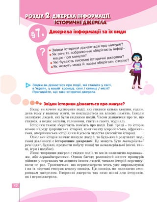 РОЗДІЛ 2. ДЖЕРЕЛА ІНФОРМАЦІЇ.
ІСТОРИЧНІ ДЖЕРЕЛА
Джерела інформації та їх види
■ ПРО минуле?
^міЖ^ння зберігають інфор-
.Як можуть мова и назви
©
75
Звідки ви дізнаєтеся про події, які сталися у світі,
в Україні, у вашій громаді, селі / селищі / місті?
Пригадайте, що таке історичні джерела.
Звідки історики дізнаються про минуле?
Якщо ви хочете відтворити події, які сталися кілька хвилин, годин,
день тому у вашому житті, то покладаєтеся на власну пам'ять. Інколи
запитуєте людей, які були свідками подій. Часом дізнаєтеся про те, що
сталося, з медіа: онлайн, теленовин, статті в газеті, журналі.
Історики також зберігають пам'ять про події. Їхні праці — то історія
всього народу (українська історія), континенту (європейська, африкан­
ська, американська історія) чи й усього людства (всесвітня історія).
Оскільки історія вивчає минуле людей, то будь-який результат люд­
ської діяльності є історичним джерелом. Це можуть бути матеріальні
речі (одяг, будівлі, предмети побуту тощо) чи нематеріальні (пісні, тан­
ці, ігри і подібне).
Якщо творцями джерел є свідки події, то ми їх називаємо первинни­
ми, або першоджерелами. Однак багато розповідей наших пращурів
дійшли у переказах чи записах інших людей, чимало історій перепису­
вали не раз. Трапляється, що першоджерела хтось уже опрацьовував
і на їх підставі створив власну оповідь. Цю оповідь ми називаємо вто­
ринним джерелом. Вторинні джерела так само цінні для істориків,
як і першоджерела.
42
 