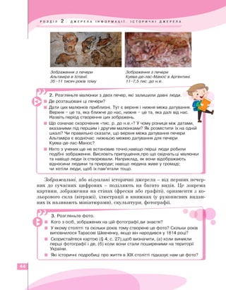 Зображення з печери
Альтаміра в Іспанії.
35-11 тисяч років тому
Зображення з печери
Куева-де-лас-Манос в Аргентині.
11-7,5 тис. до м е.
2. Розгляньте малюнки з двох печер, які залишили давні люди.
■ Де розташовані ці печери?
■ Дати цих малюнків приблизні. Тут є верхня і нижня межа датування.
Верхня - це та, яка ближче до нас, нижня - це та, яка далі від нас.
Назвіть період створення цих зображень.
■ Що означає скорочення «тис. р. до н.е.»? У чому різниця між датами,
вказаними під першим і другим малюнками? Як розмістити їх на одній
шкалі? Чи правильно сказати, що верхня межа датування печери
Альтаміра є водночас нижньою межею датування для печери
Куева-де-лас-Манос?
■ Ніхто з учених ще не встановив точно,навіщо перші люди робили
подібні зображення. Висловіть припущення,про що свідчать ці малюнки
та навіщо люди їх створювали. Наприклад, як вони відображають
відносини людини та природи; навіщо людина живе у громаді;
чи хотіли люди, щоб їх пам'ятали тощо.
___________________________________________
Зображальні, або візуальні історичні джерела - від перших печер­
них до сучасних цифрових — поділяють на багато видів. Це зокрема
картини, зображення на стінах (фрески або графіті), орнаменти з ко­
льорового скла (вітражі), ілюстрації в книжках (у рукописних видан­
нях їх називають мініатюрами), скульптури, фотографії.
3. Розгляньте фото.
Кого з осіб, зображених на цій фотографії,ви знаєте?
У якому столітті та скільки років тому створене це фото? Скільки років
виповнилося Тарасові Шевченку, якщо він народився у 1814 році?
Скористайтеся картою (§ 4, с. 27),щоб визначити, (а) коли виникли
перші фотографії і де, (б) коли вони стали поширеними на території
України.
Які історичні подробиці про життя в ХЖ столітті підказує нам це фото?
44
 