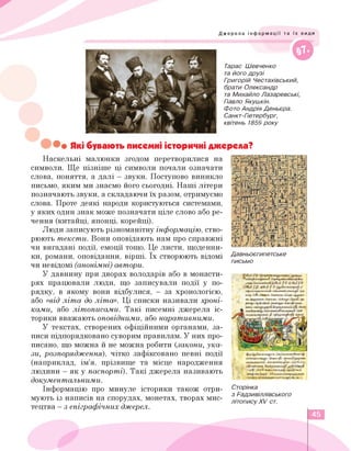 Джерела інформації та їх види
////////////////////////////////^^^^
©
Тарас Шевченко
та його друзі
Григорій Честахівський,
брати Олександр
та Михайло Лазаревські,
Павло Якушкін.
Фото Андрія Деньєра.
Санкт-Петербург,
квітень 1859 року
• Які бувають писемні історичні джерела?
Наскельні малюнки згодом перетворилися на
символи. Ще пізніше ці символи почали означати
слова, поняття, а далі — звуки. Поступово виникло
письмо, яким ми знаємо його сьогодні. Наші літери
позначають звуки, а складаючи їх разом, отримуємо
слова. Проте деякі народи користуються системами,
у яких один знак може позначати ціле слово або ре­
чення (китайці, японці, корейці).
Люди записують різноманітну інформацію, ство­
рюють тексти. Вони оповідають нам про справжні
чи вигадані події, емоції тощо. Це листи, щоденни­
ки, романи, оповіданни, вірші. Їх створюють відомі
чи невідомі (анонімні) автори.
У давнину при дворах володарів або в монасти­
рях працювали люди, що записували події у по­
рядку, в якому вони відбулися, - за хронологією,
або «від літа до літа». Ці списки називали хроні­
ками, або літописами. Такі писемні джерела іс­
торики вважають оповідними, або наративними.
У текстах, створених офіційними органами, за­
писи підпорядковано суворим правилам. У них про­
писано, що можна й не можна робити (закони, ука­
зи, розпорядження), чітко зафіксовано певні події
(наприклад, ім'я, прізвище та місце народження
людини - як у паспорті). Такі джерела називають
документальними.
Інформацію про минуле історики також отри­
мують із написів на спорудах, монетах, творах мис­
тецтва - з епіграфічних джерел.
Давньоєгипетське
письмо
Сторінка
з Радзивіллівського
літопису XV ст.
45
 