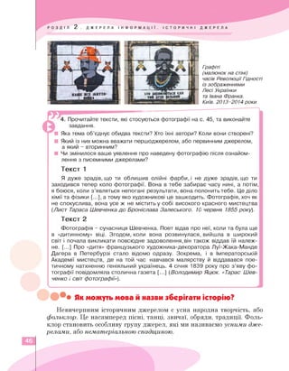 Графіті
(малюнок на стіні)
часів Революції Гідності
із зображеннями
Лесі Українки
та Івана Франка.
Київ. 2013-2014 роки
к
4. Прочитайте тексти, які стосуються фотографії на с. 45, та виконайте
завдання.
■ Яка тема об'єднує обидва тексти? Хто їхні автори? Коли вони створені?
■ Який із них можна вважати першоджерелом, або первинним джерелом,
а який - вторинним?
■ Чи змінилося ваше уявлення про наведену фотографію після ознайом­
лення з писемними джерелами?
Текст 1
Я дуже зрадів, що ти облишив олійні фарби, і не дуже зрадів, що ти
заходився тепер коло фотографії. Вона в тебе забирає часу нині, а потім,
я боюся, коли з'являться непогані результати, вона полонить тебе. Це діло
хімії та фізики [...], а тому яко художникові це зашкодить. Фотографія, хоч як
не спокуслива, вона усе ж не містить у собі високого красного мистецтва
(Лист Тараса Шевченка до Броніслава Залеського. 10 червня 1855 року).
Текст 2
Фотографія - сучасниця Шевченка. Поет відав про неї, коли та була ще
в «дитинному» віці. Згодом, коли вона розвинулася, вийшла в широкий
світ і почала викликати повсюдне задоволення,він також віддав їй належ­
не. [...] Про «дитя» французького художника-декоратора Луї-Жака-Манде
Дагера в Петербурзі стало відомо одразу. Зокрема, і в Імператорській
Академії мистецтв, де на той час навчався малярству й віддавався пое­
тичному натхненню геніяльний українець. 4 січня 1839 року про з'яву фо­
тографії повідомляла столична газета [...] (Володимир Яцюк. «Тарас Шев­
ченко і світ фотографії»).
S____________________________________________________________________________________________________________________________
Як можуть мова й назви зберігати історію?
Невичерпним історичним джерелом є усна народна творчість, або
фольклор. Це насамперед пісні, танці, звичаї, обряди, традиції. Фоль­
клор становить особливу групу джерел, які ми називаємо усними дже­
релами, або нематеріальною спадщиною.
46
 