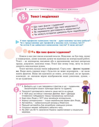Текст і медіатекст
• що таке факт
ЮТЬ МбД'а •
и І судження .
• Які іону
Як перевірити Д
• Чи можуть
У яких професіях написання текстів - дуже важлива частина роботи?
Чи є представники цих професій у вашому селі / селищі / місті?
Чи хотіли б ви займатися написанням текстів? З якою метою?
Що таке факти і судження?
Кожен із вас уже писав власний текст. Можливо, це був твір, допис
у соцмережах, запис власних думок чи відповіді на контрольній роботі.
Текст — це відтворена письмово або в друкованому вигляді авторська
праця, документ, пам'ятка тощо. Текст має певну тему, мету та послі­
довність викладення думок.
Текст містить кілька типів інформації. Серед них — факти і суджен­
ня. Якщо щось справді існує і будь-хто це може перевірити, — це нази­
вають фактом. Якщо ми вдаємося до опису, деталізації, як це працює,
взаємодіє, де значною мірою відображаємо наші уявлення, думки, -
то це судження.
1. Виберіть,що з цих тверджень є фактом,а що - судженням.
Запропонуйте власні приклади фактів та суджень.
Технології допомагають змінити наше життя на краще.
■ У 1825 році англійські інженери Джеймс Ватт і Джордж
Стефенсон побудували першу пасажирську залізницю.
■ Карл фон Лінде у 1877 році винайшов холодильник.
Хороші холодильники - тільки виробництва фірми фон Лінде.
Автомобіль - найвизначніший винахід у Німеччині.
■ Перший автомобіль був розробкою німецьких учених.
■ Соціальні мережі забирають забагато часу.
■ На 2021 рік 60 % населення України зареєстровані у соціальних
мережах.
48
 