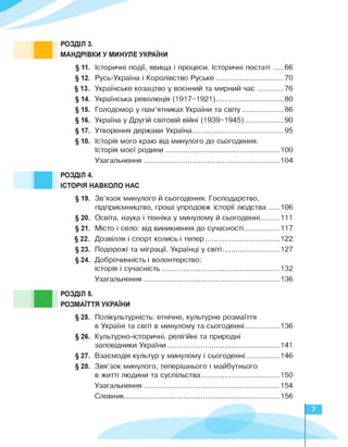РОЗДІЛ 3.
МАНДРІВКИ У МИНУЛЕ УКРАЇНИ
§ 11. Історичні події, явища і процеси. Історичні постаті ......66
§ 12. Русь-Україна і Королівство Руське ......................................70
§ 13. Українське козацтво у воєнний та мирний час ............. 76
§ 14. Українська революція (1917-1921).................................... 80
§ 15. Голодомор у пам'ятниках України та світу ....................... 86
§ 16. Україна у Другій світовій війні (1939-1945)......................90
§ 17. Утворення держави Україна....................................................95
§ 18. Історія мого краю від минулого до сьогодення.
Історія моєї родини ................................................................ 1 00
Узагальнення 104
РОЗДІЛ 4.
ІСТОРІЯ НАВКОЛО НАС
§ 19. Зв'язок минулого й сьогодення. Господарство,
підприємництво, гроші упродовж історії людства ...... 1 06
§ 20. Освіта, наука і техніка у минулому й сьогоденні...........111
§ 21. Місто і село: від виникнення до сучасності ................... 1 1 7
§ 22. Дозвілля і спорт колись і тепер ......................................... 1 22
§ 23. Подорожі та міграції. Українці у світі ................................ 1 27
§24. Доброчинність і волонтерство:
історія і сучасність ................................................................. 1 32
Узагальнення ........................................................................... 1 36
■
РОЗДІЛ 5.
РОЗМАЇТТЯ УКРАЇНИ
§25. Полікультурність: етнічне, культурне розмаїття
в Україні та світі в минулому та сьогоденні.................... 136
§26. Культурно-історичні, релігійні та природні
заповідники України .............................................................. 1 4 1
§ 27. Взаємодія культур у минулому і сьогоденні .................. 1 46
§28. Звя'зок минулого, теперішнього і майбутнього
в житті людини та суспільства............................................150
Узагальнення ............................................................................ 1 54
Словник........................................................................................156
7
 