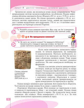 Зрештою всі знаки, що позначали певні звуки, упорядкували. Таку
впорядковану систему назвали алфавітом, чи абеткою. Перша зафік­
сована абеткова писемність була у Фінікії в XV ст. до н.е. У ІХ ст. до н.е.
її запозичили давні греки. На основі грецького алфавіту у ІХ ст. н.е.
постала система кириличного письма (літер, якими ми користуємося
досі і якими надруковано цей підручник). З Х ст. н.е. її постійно вико­
ристовують на території сучасної України.
1. Розробіть кілька символів-ієрогліфів. Ваш клас міг би їх використо
вувати на уроках історії як умовні позначки або таємний шифр.
•• • Як їридумали шижку?
2. Як часто ви читаєте книжки? Чи відвідуєте бібліотеку?
Запропонуйте / порадьте одну-дві книжки, які було б
цікаво прочитати вашим однокласникам та однокласницям.
Глиняна табличка
з клинописом.
Месопотамія.
Близько 3100-
2900 років до н.е.
Коли люди навчилися записувати інфор­
мацію, то почали міркувати, як найкраще
її впорядковувати. Постала необхідність за­
писувати її на матеріалі, що був би доступ­
ним і зберігався якомога довше. Тому перші
«книжки» виготовляли у вигляді глиняних
табличок. На них записували необхідну ін­
формацію.
Згодом для письма почали використовува­
ти очерет, який ріс на берегах річок, та шкіру
тварин. Спеціально оброблений і спресований
очерет став папірусом, а розтягнута, вичищена
та висушена шкіра - пергаментом. І папірус,
і пергамент спочатку зберігалися в сувоях:
кожен наступний аркуш прикріплювали до
краю попереднього та скручували в трубку.
Однак папірус виявився дуже крихким, його важко було зберігати.
Та й писати на ньому можна було лише з одного боку.
Пергамент зберігався краще. Його пізніше не скручували в сувої,
а згинали й скріплювали збоку - як сучасний зошит. Кілька таких
зошитів збирали разом і брали в оправу. Ця технологія мала назву
«книжка», або «кодекс». Вона поширилася з IV-V ст. н. е. За тією
самою технологією скріплюють книжки й зараз.
56
 