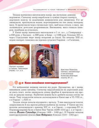 ©
Нагромадження та пошук інформації у минулому та сьогодні
Згодом навчилися виготовляти папір, що поступово замінив
пергамент. Спочатку папір виробляли із суміші старого ганчір'я,
деревного попелу та додаткових компонентів для зміцнення. Усе це
змішували, просочували водою, перетворюючи на так звану паперову
масу. Її пропускали через спеціальне сито, щоб вода стекла, а масу, що
залишилася, ретельно розрівнювали. Висихаючи, маса ставала папе­
ром, подібним до сучасного.
У Китаї папір навчилися виготовляти в І ст. н.е., у Самарканді —
в 650 році, у Багдаді - в 800 році, в Каїрі - в 1100 році. Близько ХІІ ст.
через Середземне море папір потрапив до Італії. На початку ХІІІ ст.
перші папірні з'явилися на теренах сучасної України - в Галичині.
Портрет чоловіка
із сувоєм. Геркуланум
(Італія). і ст. н. е.
Христина Пізанська,
поетеса, письменниця
й мислителька.
Книжкова мініатюра
початку XV ст.
••• Коли винайшли книгодрукування?
Усі найдавніші книжки писали від руки. Друкарство, як і папір,
винайшли давні китайці. Спочатку вирізьблювали на дерев'яній дош­
ці увесь текст, потім змащували дошку фарбою й притискали під пре­
сом до аркуша паперу. Відбитків можна було зробити кілька сотень чи
тисяч. Таку технологію почали застосовувати в Китаї вже в VI-VIII ст.,
а в Європі - з ХІІІ ст.
Згодом літери почали відливати з металу. З них викладали тексти,
закріплювали й під пресом робили відбиток на папері. У Китаї цю тех­
нологію застосовували з початку XIV ст., а в Європі - з середини XV ст.
Першодрукарями були в Китаї Ван Чжень (1290-1333 рр.), а в Європі -
німець Йоганн Гутенберг (близько 1400 - 1468 рр.). В Україні початок
книгодрукуванню поклав Іван Федорович (близько 1510 - 1583 рр.).
57
 