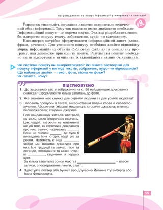 у
0
Нагромадження та пошук інформації у минулому та сьогодні
Упродовж тисячоліть існування людство накопичило величез­
ний обсяг інформації. Тому так важливо вміти знаходити необхідне.
Інформаційний пошук - це окрема наука. Фахівці розробляють спосо­
би, алгоритм пошуку тексту, зображення, аудіо- чи відеозапису.
Насамперед потрібно сформулювати інформаційний запит (слова,
фрази, речення). Для успішного пошуку необхідно знайти відповідну
збірку інформаційних об'єктів (бібліотеку файлів) та спеціальну про­
граму, яка допоможе прискорити пошук. Результати пошуку необхід­
но вміти відсортувати та оцінити їх відповідність вашим очікуванням.
Які системи пошуку ви використовуєте? Які знаєте застосунки для
пошуку інформації у вигляді текстів, зображень, аудіо- чи відеозаписів?
Що найлегше знайти - текст, фото, пісню чи фільм?
Як гадаєте, чому?
ПІДСУМОВУЄМО
1. Що зацікавило вас у зображених на с. 58 найдавніших друкованих
книжках? Сформулюйте кілька запитань до фото.
2.Яке значення має книжка для окремої людини та для усього людства?
3. Заповніть пропуски в тексті, використавши подані слова й словоспо­
лучення. Аборигени (місцеві мешканці); історичні джерела; літопис;
першоджерела; вторинні джерела.
Про найдавніших жителів Австралії,
на жаль, мало історичних свідчень.
Цих людей, які жили на континенті
ще до того, як європейці довідалися
про них, звично називають ______ .
Вони не писали ______ , де була б
викладена їхня історія, події рік за
роком. Натомість є інші _________
звідки ми можемо дізнатися про
них. Їхні традиції та звичаї, пісні та
легенди, оповідання та казки чудо­
ві __________ , свідчення з перших
вуст.
За кілька століть історики мають і ___
записи, спостереження, книги, статті.
- власні
4.Підготуйте постер або буклет про друкарню Йоганна Гутенберга або
Івана Федоровича.
<______________________________________________________________________________________________________________________j
59
 