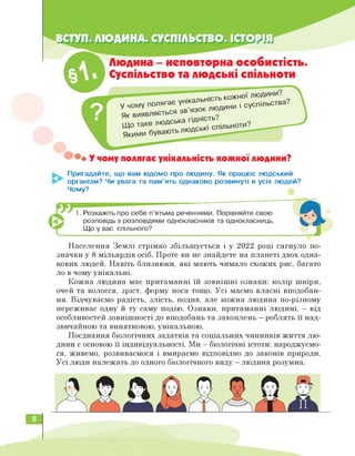 Що таке л
Людина - неповторна особистість.
Суспільство та людські спільноти
у чому поля
гає унікальність ко
,СЯ зв’язок ЛЮДИНИ
і суспільства.
Як ВИЯВЛЯЄТЬ1-.
юдська гідність?
• У чому полягає унікальність кожної людини?
Пригадайте, що вам відомо про людину. Як працює людський
організм? Чи увага та пам'ять однаково розвинуті в усіх людей?
Чому?
1. Розкажіть про себе п'ятьма реченнями. Порівняйте свою
розповідь з розповідями однокласників та однокласниць.
Що у вас спільного?
Населення Землі стрімко збільшується і у 2022 році сягнуло по­
значки у 8 мільярдів осіб. Проте ви не знайдете на планеті двох одна­
кових людей. Навіть близнюки, які мають чимало схожих рис, багато
ло в чому унікальні.
Кожна людина має притаманні їй зовнішні ознаки: колір шкіри,
очей та волосся, зріст, форму носа тощо. Усі маємо власні вподобан­
ня. Відчуваємо радість, злість, подив, але кожна людина по-різному
переживає одну й ту саму подію. Ознаки, притаманні людині, — від
особливостей зовнішності до вподобань та захоплень — роблять її над­
звичайною та винятковою, унікальною.
Поєднання біологічних задатків та соціальних чинників ж соціальн лю­
дини є основою її індивідуальності. Ми — біологічні істоти: народжуємо­
ся, живемо, розвиваємося і вмираємо відповідно до законів природи.
Усі люди належать до одного біологічного виду - людина розумна.
8
 