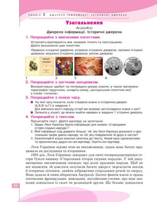 Узагальнення
до розділу
Джерела інформації. Історичні джерела
1. Попрацюйте з вивченими поняттями.
Установіть відповідність між назвами понять та ілюстраціями.
Дайте визначення цим поняттям.
Первинні історичні джерела; вторинні історичні джерела; писемні історичі
джерела; візуальні історичні джерела; речові джерела.
1 2 3
УКРВШЙІ
2. Попрацюйте з логічним ланцюжком.
Використавши здобуті на попередніх уроках знання, а також матеріали
параграфів підручника, складіть схему, центральним поняттям якої
є слово «топонім».
3. Попрацюйте з лінією часу.
■ На лінії часу позначте, коли створене кожне із історичних джерел
(А,Б,В та Г) із завдання 1.
Для вивчення якого періоду історії ми можемо застосовувати кожне з них?
■ Запишіть у зошиті, де можна знайти наведені в завданні 1 історичні джерела.
4. Попрацюйте з текстом.
Прочитайте текст. Дайте відповіді на запитання.
1.Звідки Леся Українка брала інформацію для книжки «Стародавня
історія східних народів»?
2.
Якій інформації слід довіряти більше: тій, яку Леся Українка дізналася з ори­
гінальних творів давніх народів, чи тій, яку повідомляли їй друзі в листах?
3.Запропонуйте кілька власних запитань до тексту. Нехай ваші однокласники
та однокласниці дадуть на них відповіді. Оцініть їхні відповіді.
Леся Українка відома всім як письменниця, однак вона багато пра­
цювала як дослідниця та історикиня.
1891 рік. Леся Українка завершує для своєї чотирнадцятирічної се­
стри Ольги книжку «Стародавня історія східних народів». У ній двад­
цятирічна письменниця оповідає про різні прадавні народи. Щоб це
все написати, їй довелося залучили багато джерел: перекласти поезію
й історичні літописи, знайти зображення стародавніх речей та споруд.
Вона додала й співи аборигенів Австралії. Багато фактів взяла із праць
тогочасних французьких, німецьких, англійських учених, про нові зна­
хідки довідалася із газет та розповідей друзів. Ще більше довідалася
64
 