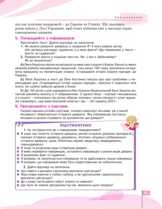 Узагальнення
під час власних подорожей - до Європи та Єгипту. Ще двадцять
років пішло у Лесі Українки, щоб текст побачив світ у вигляді гарно
ілюстрованої книжки.
5. Попрацюйте з інформацією.
Прочитайте текст. Дайте відповіді на запитання.
1. Чи можна довіряти джерелу із завдання 4? У яких рядках автор
або авторка викладає судження, а у яких факти? Що переважає у тексті -
факти чи судження?
2. Перевірте факти у поданих текстах. Які з них є фейковими?
Як ви визначили?
A) ЛесяУкраїнка ніколи невиїздилаза межі свого рідного Києва.Кволістьчерез
хворобу робила письменницю нещасною. I ось лише 1921 року трапилася нагода:
вона вирушила на презентацію книжки «Стародавня історія східних народів» до
Парижа.
Б) Леся Українка в листі до Ліни Костенко писала про свої проблеми з пе­
рекладами для «Стародавньої історії східних народів», просила її надіслати нові
книги, які щойно вийшли друком у Києві.
B) До 150-річчя з дня народження Лесі України Національний банк України ви­
пустив ювілейну монету із її зображенням. З одного боку - портрет письменниці,
а з іншого - стилізовані під свічки образи чоловіка і жінки (ліворуч) і ключ журав­
лів (праворуч), над яким вказаний номінал і рік - «20 гривень,2021».
6. Пропрацюйте з картами.
Скориставшись онлайн-картами, складіть маршрут місцями, де у вашій
місцевості зберігаються історичні джерела. Яку інформацію про вашу
місцевість можна отримати за допомогою цих джерел?
ПІДСУМОВУЄМО
1. Чи погоджуєтеся ви з наведеними твердженнями?
■ Я знаю такі поняття: історичні джерела, речові історичні джерела (артефакти),
писемні історичні джерела, документи, літописи, візуальні (зображальні)
історичні джерела, архів, бібліотека, музей, медіатека, медіаджерело,
першоджерело.
■ Я знаю та розрізняю види історичних джерел.
■ Я вмію перевіряти інформацію, зіставляти інформацію з різних видів джерел.
■ Я розрізняю факт та судження.
■ Я розумію, як накопичується інформація та як здійснювати пошук інформації.
■ Я розумію, що інформація може бути недостовірною чи небезпечною.
2. Дайте відповіді на запитання.
■ Що нового я дізнався /дізналася,вивчаючи цей розділ?
■ Яких нових навичок я набув / набула, а які удосконалив /удосконалила,
вивчаючи цей розділ?
■ Де я можу застосувати набуті знання та навички?
■ Що було не зовсім зрозумілим під час вивчення цього розділу?
65
 