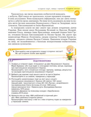 Історичні події, явища і процеси. Історичні постаті
///////////////////////////////^^^^
Трапляється, що імена видатних особистостей відходять
у небуття. Щоб такого не траплялося, плідно працюють історики
й інші дослідники. Вони відшукують інформацію, яка дає змогу повер­
нути із забуття імена звитяжців. На їхню честь називають вулиці та на­
віть міста (вулиці академіка Вернадського у Києві та Запоріжжі, міста
Алчевськ, Хмельницький та Івано-Франківськ).
Із попередніх класів ви вже знаєте про деяких історичних діячів
України. Вам відомі князі Володимир Великий та Ярослав Мудрий,
княгиня Ольга, княжна Анна Ярославівна, кошовий отаман Іван Сір­
ко, гетьмани Богдан Хмельницький та Пилип Орлик. Ви знаєте про
композитора Миколу Леонтовича, оперну співачку Соломію Крушель-
ницьку, оперного співака Василя Сліпака. Вивчаючи історію України
та світу, ви познайомитеся з багатьма непересічними особистостями,
які змінили суспільство.
ПІДСУМОВУЄМО
4. Пригадайте,чим уславилися згадані історичні постаті?
Які ще історичні особи вам відомі?
1. Знайдіть в інтернеті відео «Спецпроєкт до Дня Незалежності України.
Марія Бурмака» або інше відео зі спогадами політиків, митців, науковців
про проголошення незалежності України.
Проаналізуйте, чого стосуються спогади: причини, приводу, результату
чи наслідків проголошення незалежності України?
2. Виберіть дві важливі події вашого життя чи життя України.
Проаналізуйте їх за схемою, наведеною у параграфі.
3. Розташуйте запропоновані події на лінії часу в зошиті:
проголошення незалежності України (24 серпня 1991 року);
перший рейс транспортного літака АН-124 «Руслан», розробленого
під керівництвом Олега Антонова (9 січня 1986 року);
перше виконання пісні «Червона рута» Володимира Івасюка
(вересень 1970 року);
перемога Джамали на пісенному конкурсі «Євробачення»
(травень 2016 року).
4.Напишіть есе на тему «Мій улюблений історичний діяч»
або «Моя улюблена історична діячка».
Проаналізуйте пов'язану з ним чи з нею історичну подію за наведеною
у параграфі схемою.
69
 