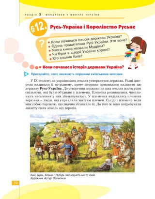 РОЗДІЛ 3 . МАНДРІВКИ У МИНУЛЕ УКРАЇНИ
' ''УУУУУУ'У/УУУУУУУУУУУУУУУ/ХУУУУУУУУУУ^^
Русь-Україна і Королівство Руське
/ V
. *
• Коли пОчаласяеХРрус'-укРа!Ги
• Єдина правит
• Якого князя назь
Чи були в історії
Хто вона?
України королі?
Коли почалася історія держави Україна?
^►- Пригадайте, кого вважають першими київськими князями.
У ІХ столітті на українських землях утворюється держава. Різні дже­
рела називали її по-різному, проте історики домовилися називати цю
державу Русь-Україна. До утворення держави на цих землях жили різні
спільноти, які були об'єднані у племена. Племена розвивалися, чисель­
ність населення у них збільшувалась. У племенах виділялась племена
верхівка — люди, які управляли життям племен. Сусідні племена вели
між собою торгівлю, що значно зближало їх. До того ж вони потребували
захисту своїх земель від ворогів.
Кий, Щек, Хорив і Либідь засновують місто Київ.
Художник Артур Орльонов
70
 
