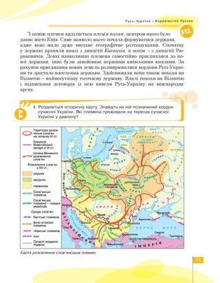 Русь-Україна і Королівство Руське
З поміж племен виділяється плем'я полян, центром якого було
давнє місто Київ. Саме навколо нього почала формуватися держава,
адже воно мало дуже вигідне географічне розташування. Спочатку
у державі правили князі з династії Києвичів, а потім — з династії Рю-
риковичів. Деякі навколишні племена самостійно приєдналися до но­
вої держави, інші були завойовані першими київськими князями. За
рахунок приєднання нових земель розширювалися кордони Русі-Украї-
ни та зростало населення держави. Здійснювали вони також походи на
Візантію — наймогутнішу тогочасну державу. Вдалі походи на Візантію
і підписання договорів із нею вивели Русь-Україну на міжнародну
арену.
1. Роздивіться історичну карту. Знайдіть на ній позначений кордон
сучасної України. Які племена проживали на теренах сучасної
України у давнину? 1
східних
західних
південних
морави Слов’янські
племена
__ Територія розсе-
С 3 лення слов'ян
на початку VI ст.
Кордони
— Візантійської
імперії в VI ст.
Шляхи Великого
розселення
слов’ян
Розселення слов'ян
у VII ст.:
Слов'янські
дуліби племена - предки
українців
Сусіди слов’ян:
литва балтські племена
мордва Фіно-угорські
племена
авари тюркські племена
касоги інші
_____ Сучасні кордони
України
сумь,
МУР
прусси
ятвягії
Венеції
Синопа
Трапезунд
Тарент іНСТАНТІ ЮПОЛЬ
ҐІ ЛІВЬ
& зими^^с,
1 ЖМУДЬ
) в
'•ilQ І
СЛОВЕНИ^
Х'-оз.Ільмень (
ІЛЬМЕНСЬКІ
ЧУДЬ .
„ Чудське]
1 03-
Херсонес
юстол
с ь
В Е
Ч О Р Н Е МОРЕ
ССо^
'яйи'
Сердию
чк 7 а В А Р И £
7-ЛяМи  І
і ‘Т
0
мрміи 0 0
Карта розселення слов’янських племен
71
 