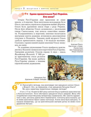 РОЗДІЛ 3 . МАНДРІВКИ У МИНУЛЕ УКРА ї Н И
••• Єдина правителька Русі-України.
Хто вона?
Історія Русі-України знає правління не лише
князів, а й княгині. Цією могутньою володаркою була
Ольга, яка вміло управляла державою майже 20 років.
Ольга була дружиною князя Ігоря з роду Рюрика.
Після його вбивства Ольга залишилась з маленьким
сином Святославом, тож почала самостійно княжи­
ти. Розправившись із ворогами, княгиня налагодила
внутрішнє життя держави, встановила дипломатичні
стосунки із Візантією. Завдяки своїй мудрості Ольга
здобула прихильність народу. І їй віддали належне.
Сьогодні у православній церкві княгиню Ольгу шану­
ють як святу.
За деякими свідченнями Ольга прийняла христи­
янствоуВізантії інамагалася охреститиРусь-Україну.
Завершив розпочату Ольгою справу її онук — князь
Княгиня Ольга.
Пам’ятник у Києві.
Скульптори
Іван Кавалерідзе,
Петро Сниткін
Володимир Великий. У 988 ро­
ці християнство стало релігією
Русі-України. Ця подія зробила
Русь-Україну рівною з іншими
європейськими державами.
Хрещення Русі.
Художник Клавдій Лєбєдєв
2. Прочитайте легенду, яка розповідає про хрещення княгині Ольги
у Візантії. Хто, за переказом, став хрещеним батьком Ольги?
Які риси характеру правительки передає легенда?
«У ніч з 17 на 18 жовтня 957 року княгиня Ольга прийняла християнство
в Константинополі. Точні обставини хрещення Ольги невідомі. Вона ніби
сподобалася візантійському імператору (правителю). Він захотів одружи­
тися з нею, але вона зуміла його перехитрити. Спочатку вона сказала, що
як може християнин брати заміж язичницю. Аколи вона була хрещена, то
сказала імператору, що за християнським звичаєм дочка не може стати
дружиною батька».
72
 