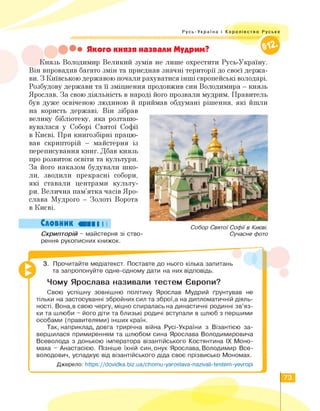 Русь-Україна і Королівство Руське
Якого князя назвали Мудрим?
Князь Володимир Великий зумів не лише охрестити Русь-Україну.
Він впровадив багато змін та приєднав значні території до своєї держа­
ви. З Київською державою почали рахуватися інші європейські володарі.
Розбудову держави та її зміцнення продовжив син Володимира — князь
Ярослав. За свою діяльність в народі його прозвали мудрим. Правитель
був дуже освіченою людиною й приймав обдумані рішення, які йшли
на користь державі. Він зібрав
велику бібліотеку, яка розташо­
вувалася у Соборі Святої Софії
в Києві. При книгозбірні працю­
вав скрипторій — майстерня із
переписування книг. Дбав князь
про розвиток освіти та культури.
За його наказом будували шко­
ли, зводили прекрасні собори,
які ставали центрами культу­
ри. Велична пам'ятка часів Яро­
слава Мудрого - Золоті Ворота
в Києві.
Словник ШВІ І І
Скрипторій - майстерня зі ство-
Собор Святої Софії в Києві.
Сучасне фото
рення рукописних книжок.
3. Прочитайте медіатекст. Поставте до нього кілька запитань
та запропонуйте одне-одному дати на них відповідь.
Чому Ярослава називали тестем Європи?
Свою успішну зовнішню політику Ярослав Мудрий ґрунтував не
тільки на застосуванні збройних сил та зброї,а на дипломатичній діяль­
ності. Вона,в свою чергу, міцно спиралась на династичні родинні зв'яз­
ки та шлюби - його діти та близькі родичі вступали в шлюб з першими
особами (правителями) інших країн.
Так,наприклад,довга трирічна війна Русі-України з Візантією за­
вершилася примиренням та шлюбом сина Ярослава Володимировича
Всеволода з донькою імператора візантійського Костянтина IX Моно-
маха - Анастасією. Пізніше їхній син,онук Ярослава, Володимир Все­
володович, успадкує від візантійського діда своє прізвисько Мономах.
Джерело: https://dovidka.biz.ua/chomu-yaroslava-nazivali-testem-yevropi
73
 