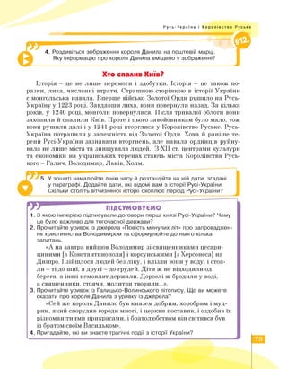 Русь-Україна і Королівство Руське
4. Роздивіться зображення короля Данила на поштовій марці.
Яку інформацію про короля Данила вміщено у зображенні?
©
Хто спалив Київ?
Історія - це не лише перемоги і здобутки. Історія - це також по­
разки, лиха, численні втрати. Страшною сторінкою в історії України
є монгольська навала. Вперше військо Золотої Орди рушило на Русь-
Україну у 1223 році. Завдавши лиха, вони повернули назад. За кілька
років, у 1240 році, монголи повернулися. Після тривалої облоги вони
захопили й спалили Київ. Проте і цього завойовникам було мало, тож
вони рушили далі і у 1241 році вторглися у Королівство Руське. Русь-
Україна потрапили у залежність від Золотої Орди. Хоча й раніше те­
рени Русі-України зазнавали вторгнень, але навала ординців руйну­
вала не лише міста та знищувала людей. З ХІІ ст. центрами культури
та економіки на українських теренах стають міста Королівства Русь­
кого - Галич, Володимир, Львів, Холм.
5. У зошиті намалюйте лінію часу й розташуйте на ній дати, згадані
у параграфі. Додайте дати, які відомі вам з історії Русі-України.
Скільки століть вітчизняної історії охоплює період Русі-України?
w ПІДСУМОВУЄМО
1. З якою імперією підписували договори перші князі Русі-України? Чому
це було важливо для тогочасної держави?
2. Прочитайте уривок із джерела «Повість минулих літ» про запроваджен­
ня християнства Володимиром та сформулюйте до нього кілька
запитань.
«А на завтра вийшов Володимир зі священниками цесари-
циними [з Константинополя] і корсунськими [з Херсонеса] на
Дніпро. І зійшлося людей без ліку, і влізли вони у воду, і стоя­
ли - ті до шиї, а другі - до грудей. Діти ж не відходили од
берега, а інші немовлят держали. Дорослі ж бродили у воді,
а священники, стоячи, молитви творили...».
3. Прочитайте уривок із Галицько-Волинського літопису. Що ви можете
сказати про короля Данила з уривку із джерела?
«Сей же король Данило був князем добрим, хоробрим і муд­
рим, який спорудив городи многі, і церкви поставив, і оздобив їх
різноманітними прикрасами, і братолюбством він світився був
із братом своїм Васильком».
4. Пригадайте, які ви знаєте трагічні події з історії України?
75
 